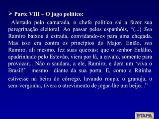Parte VIII – O jogo político: Alertado pelo camarada, o chefe político sai a fazer sua peregrinação eleitoral. Ao passar pelos espanhóis, “(...)  Seu  Ramiro baixou à estrada, convidando-os para uma chegada. Mas isso era contra os princípios do Major. Então,  seu  Ramiro, ali mesmo, fez suas queixas: que o senhor Eulálio, apadrinhado pelo Estevão, viera por lá, a cavalo, somente para provocar... Não o saudara, a ele, Ramiro, e dera um ‘viva o Brasil!’  mesmo  diante  da  sua  porta.  E,  como  a  Ritinha estivesse na beira do córrego, lavando roupa, o granuja, o sem-vergonha, tivera o atrevimento de jogar-lhe um beijo...” 