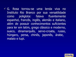 G. Rosa tornou-se uma lenda viva no Instituto Rio Branco por sua versatilidade como poliglota: falava fluentemente espanhol, francês, inglês, alemão e italiano, além de possuir conhecimentos suficientes para ler em latim, grego clássico e moderno, sueco, dinamarquês, servo-croata, russo, húngaro, persa, chinês, japonês, árabe,  malaio e tupi. 