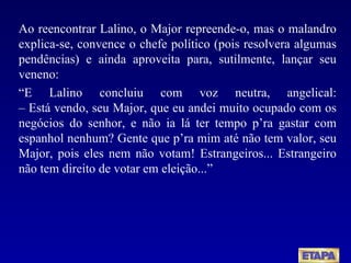 Ao reencontrar Lalino, o Major repreende-o, mas o malandro explica-se, convence o chefe político (pois resolvera algumas pendências) e ainda aproveita para, sutilmente, lançar seu veneno:  “ E Lalino concluiu com voz neutra, angelical: – Está vendo, seu Major, que eu andei muito ocupado com os negócios do senhor, e não ia lá ter tempo p’ra gastar com espanhol nenhum? Gente que p’ra mim até não tem valor, seu Major, pois eles nem não votam! Estrangeiros... Estrangeiro não tem direito de votar em eleição...”  