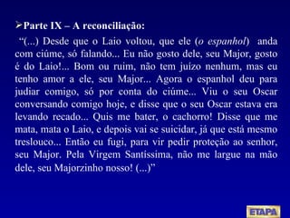 Parte IX – A reconciliação: “ (...) Desde que o Laio voltou, que ele ( o espanhol )  anda com ciúme, só falando... Eu não gosto dele, seu Major, gosto é do Laio!... Bom ou ruim, não tem juízo nenhum, mas eu tenho amor a ele, seu Major... Agora o espanhol deu para judiar comigo, só por conta do ciúme... Viu o seu Oscar conversando comigo hoje, e disse que o seu Oscar estava era levando recado... Quis me bater, o cachorro! Disse que me mata, mata o Laio, e depois vai se suicidar, já que está mesmo treslouco... Então eu fugi, para vir pedir proteção ao senhor, seu Major. Pela Virgem Santíssima, não me largue na mão dele, seu Majorzinho nosso! (...)”   