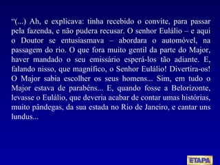 “ (...) Ah, e explicava: tinha recebido o convite, para passar pela fazenda, e não pudera recusar. O senhor Eulálio – e aqui o Doutor se entusiasmava – abordara o automóvel, na passagem do rio. O que fora muito gentil da parte do Major, haver mandado o seu emissário esperá-los tão adiante. E, falando nisso, que magnífico, o Senhor Eulálio! Divertira-os! O Major sabia escolher os seus homens... Sim, em tudo o Major estava de parabéns... E, quando fosse a Belorizonte, levasse o Eulálio, que deveria acabar de contar umas histórias, muito pândegas, da sua estada no Rio de Janeiro, e cantar uns lundus... 
