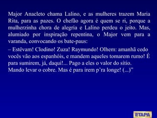 Major Anacleto chama Lalino, e as mulheres trazem Maria Rita, para as pazes. O chefão agora é quem se ri, porque a mulherzinha chora de alegria e Lalino perdeu o jeito. Mas, alumiado por inspiração repentina, o Major vem para a varanda, convocando os bate-paus: –  Estêvam! Clodino! Zuza! Raymundo! Olhem: amanhã cedo vocês vão aos espanhóis, e mandem aqueles tomarem rumo! É para sumirem, já, daqui!... Pago a eles o valor do sítio.  Mando levar o cobre. Mas é para irem p’ra longe! (...)” 