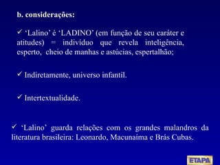 b. considerações: ‘ Lalino’ é ‘LADINO’ (em função de seu caráter e atitudes) = indivíduo que revela inteligência, esperto,  cheio de manhas e astúcias, espertalhão; Indiretamente, universo infantil.  Intertextualidade. ‘ Lalino’ guarda relações com os grandes malandros da literatura brasileira: Leonardo, Macunaíma e Brás Cubas. 