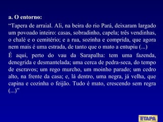 a. O entorno: “ Tapera de arraial. Ali, na beira do rio Pará, deixaram largado um povoado inteiro: casas, sobradinho, capela; três vendinhas, o chalé e o cemitério; e a rua, sozinha e comprida, que agora nem mais é uma estrada, de tanto que o mato a entupiu (...) É aqui, perto do vau da Sarapalha: tem uma fazenda, denegrida e desmantelada; uma cerca de pedra-seca, do tempo de escravos; um rego murcho, um moinho parado; um cedro alto, na frente da casa; e, lá dentro, uma negra, já velha, que capina e cozinha o feijão. Tudo é mato, crescendo sem regra (...)” 