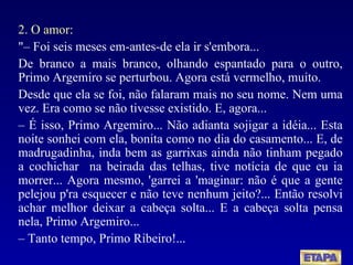 2. O amor: "– Foi seis meses em-antes-de ela ir s'embora... De branco a mais branco, olhando espantado para o outro, Primo Argemiro se perturbou. Agora está vermelho, muito. Desde que ela se foi, não falaram mais no seu nome. Nem uma vez. Era como se não tivesse existido. E, agora... –  É isso, Primo Argemiro... Não adianta sojigar a idéia... Esta noite sonhei com ela, bonita como no dia do casamento... E, de madrugadinha, inda bem as garrixas ainda não tinham pegado a cochichar  na beirada das telhas, tive notícia de que eu ia morrer... Agora mesmo, 'garrei a 'maginar: não é que a gente pelejou p'ra esquecer e não teve nenhum jeito?... Então resolvi achar melhor deixar a cabeça solta... E a cabeça solta pensa nela, Primo Argemiro... –  Tanto tempo, Primo Ribeiro!... 