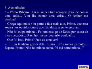 3. A confissão: “ –  Primo Ribeiro... Eu nu nunca tive coragem p´ra lhe contar uma coisa... Vou lhe contar uma coisa... O senhor me perdoa?! –  Chega aqui mais p´ra perto e fala mais alto, Primo, que essa zoeira nos ouvidos quase que não deixa a gente escutar... –  Não foi culpa minha... Foi um castigo de Deus, por causa de meus pecados... O senhor me perdoa, não perdoa?!... –  Que foi isso, Primo? Fala de uma vez! –  Eu...eu também gostei dela, Primo... Nós somos parentes... Espera, Primo! Não foi minha culpa, foi má-sorte minha...” 