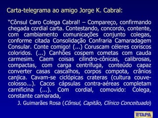 Carta-telegrama ao amigo Jorge K. Cabral: “ Cônsul Caro Colega Cabral! – Compareço, confirmando chegada cordial carta. Contestando, concordo, contente, com cambiamento comunicações conjunto colegas, conforme citada Consolidação Confraria Camaradagem Consular. Conte comigo! (...) Coruscam céleres coriscos coloridos. (...) Canhões cospem cometas com cauda carmesim. Caem coisas cilindro-cônicas, calibrosas, compactas, com carga centrífuga, conteúdo capaz converter casas cascalhos, corpos compota, crânios canjica. Cavam-se ciclópicas crateras (cultura couve-colosso...). Cacos cápsulas contra-aéreas completam carnificina (...). Com cordial, comovido: Colega, constante camarada, J. Guimarães Rosa ( Cônsul, Capitão, Clínico Conceituado ) 