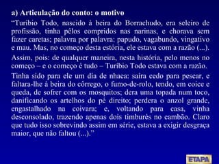 a) Articulação do conto: o motivo “ Turíbio Todo, nascido à beira do Borrachudo, era seleiro de profissão, tinha pêlos compridos nas narinas, e chorava sem fazer caretas; palavra por palavra: papudo, vagabundo, vingativo e mau. Mas, no começo desta estória, ele estava com a razão (...). Assim, pois: de qualquer maneira, nesta história, pelo menos no começo – e o começo é tudo – Turíbio Todo estava com a razão. Tinha sido para ele um dia de nhaca: saíra cedo para pescar, e faltara-lhe à beira do côrrego, o fumo-de-rolo, tendo, em coice e queda, de sofrer com os mosquitos; dera uma topada num toco, danificando os artelhos do pé direito; perdera o anzol grande, engastalhado na coivara; e, voltando para casa, vinha desconsolado, trazendo apenas dois timburés no cambão. Claro que tudo isso sobrevindo assim em série, estava a exigir desgraça maior, que não faltou (...).” 