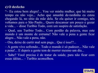 c) O desfecho “–  Eu estou bem alegre!... Vou ver minha mulher, que há muito tempo eu não vejo... Acho que amanhã de-tardinha eu estou chegando lá, no sítio da mãe dela. Se ela quiser ir comigo, nós voltamos para o São Paulo... Quero descansar um pouco e gozar a vida... – disse Turíbio Todo, com um suspiro de satisfação. –  Qual, seu Turíbio Todo... Com perdão da palavra, mas este mundo é um monte de estrume! Não vale a pena a gente ficar alegre... Não vale a pena, não. –  Ora, deixe de curtir mal sem paga... Que é isso!?... –  A gente vive sofrendo... Todo o mundo é só padecer... Não vale a pena!... E depois a gente tem de morrer mesmo um dia... –  Sabe? Você precisa é de tratar da saúde, para não ficar com essas idéias... – Turíbio aconselhou. 