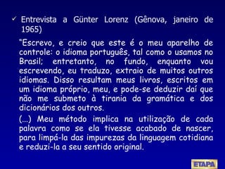 “ Escrevo, e creio que este é o meu aparelho de controle: o idioma português, tal como o usamos no Brasil; entretanto, no fundo, enquanto vou escrevendo, eu traduzo, extraio de muitos outros idiomas. Disso resultam meus livros, escritos em um idioma próprio, meu, e pode-se deduzir daí que não me submeto à tirania da gramática e dos dicionários dos outros. (...) Meu método implica na utilização de cada palavra como se ela tivesse acabado de nascer, para limpá-la das impurezas da linguagem cotidiana e reduzi-la a seu sentido original. Entrevista a Günter Lorenz (Gênova, janeiro de 1965) 