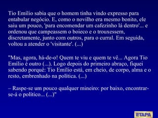 Tio Emílio sabia que o homem tinha vindo expresso para entabular negócio. E, como o novilho era mesmo bonito, ele saiu um pouco, 'para encomendar um cafezinho lá dentro'... e ordenou que campeassem o boieco e o trouxessem, discretamente, junto com outros, para o curral. Em seguida, voltou a atender o 'visitante'. (...) "Mas, agora, há-de-o! Quem te viu e quem te vê... Agora Tio Emílio é outro (...). Logo depois do primeiro abraço, fiquei sabendo porquê: Tio Emílio está, em cheio, de corpo, alma e o resto, embrenhado na política. (...) – Raspe-se um pouco qualquer mineiro: por baixo, encontrar-se-á o político... (...)" 
