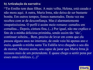 b) Articulação da narrativa “ Tio Emílio tem duas filhas. A mais velha, Helena, está casada e não mora aqui. A outra, Maria Irma, não deixa de ser bastante bonita. Em outros tempos, fomos namorados. Desta vez me recebeu com ar de desconfiança. Mas é alarmantemente simpatissíssima. O perfil é assim meio romano: camafeu em cornalina... Depois, cintura fina, (...) Por igual, não me explico o fato de a minha deliciosa priminha, sendo assim tão ‘tão’, continuar solteira... Bem, preciso de levar em conta que ela passou alguns anos no internato, de onde veio há apenas ano e meio, quando a minha santa Tia Eulália teve chegado o seu dia de morrer. Mesmo assim, sou capaz de jurar que Maria Irma já recusou mais de um pretendente. E quase chego a sentir pena por esses entes infelizes. (...)” 