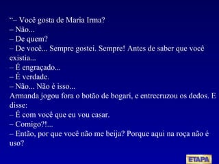 “–  Você gosta de Maria Irma? – Não... – De quem? – De você... Sempre gostei. Sempre! Antes de saber que você existia... – É engraçado... – É verdade. – Não... Não é isso... Armanda jogou fora o botão de bogari, e entrecruzou os dedos. E disse: – É com você que eu vou casar. – Comigo?!... – Então, por que você não me beija? Porque aqui na roça não é uso? 