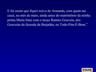 E foi assim que fiquei noivo de Armanda, com quem me casei, no mês de maio, ainda antes do matrimônio da minha prima Maria Irma com o moço Ramiro Gouveia, dos Gouveias da fazenda da Brejaúba, no Todo-Fim-É-Bom.” 