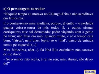a) O personagem-narrador “ Naquele tempo eu morava no Calango-Frito e não acreditava em feiticeiros. E o contra-senso mais avultava, porque, já então – e excluída quanta coisa-e-sousa de nós todos lá, e outras cismas corriqueiras tais: sal derramado; padre viajando com a gente no trem; não falar em raio: quando muito, e se o tempo está bom, ‘faísca’; nem dizer lepra; só o ‘mal’; passo de entrada com o pé esquerdo (...) Mas, feiticeiros, não(...). Sá Nhá Rita cozinheira não cansava de me dizer: –  Se o senhor não aceita, é rei no seu; mas, abusar, não deve-de! ” 