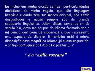Eu incluo em minha dicção certas  particularidades dialéticas de minha região, que são linguagem literária e ainda têm sua marca original, não estão desgastadas e quase sempre são de grande sabedoria lingüística. Além disso, como autor do século XX, devo me ocupar do idioma formado sob a influência das ciências modernas e que representa uma espécie de dialeto. E também está à minha disposição esse magnífico idioma já quase esquecido: o antigo português dos sábios e poetas (...)”   é o “estilo roseano” 