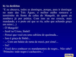 b) As desfeitas “ E eu abusava, todos os domingos, porque, para ir domingar no mato das Três Águas, o melhor atalho renteava o terreirinho de frente da cafua do Mangolô, de quem eu zombava já por prática. Com isso eu me crescia, mais mandando, e o preto até que se ria, acho que achando graça em mim (...) –  Ó Mangolô! –  Senh’us’Cristo, Sinhô! –  Pensei que você era uma cabiúna de queimada... –  Isso é graça de Sinhô... –  ... Com um balaio de rama de mocó, por cima!... –  Ixe! –  Você deve conhecer os mandamentos do negro... Não sabe? ‘Primeiro: todo negro é cachaceiro...’ 