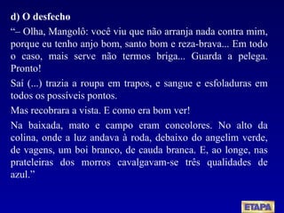 d) O desfecho “–  Olha, Mangolô: você viu que não arranja nada contra mim, porque eu tenho anjo bom, santo bom e reza-brava... Em todo o caso, mais serve não termos briga... Guarda a pelega. Pronto! Saí (...) trazia a roupa em trapos, e sangue e esfoladuras em todos os possíveis pontos. Mas recobrara a vista. E como era bom ver! Na baixada, mato e campo eram concolores. No alto da colina, onde a luz andava à roda, debaixo do angelim verde, de vagens, um boi branco, de cauda branca. E, ao longe, nas prateleiras dos morros cavalgavam-se três qualidades de azul.” 