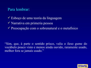 Para lembrar: Esboço de uma teoria da linguagem  Narrativa em primeria pessoa Preocupação com o sobrenatural e o metafísico “ Sim, que, à parte o sentido prisco, valia o ileso gume do vocábulo pouco visto e menos ainda ouvido, raramente usado, melhor fora se jamais usado.” 