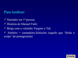 Para lembrar: Narrador em 1ª pessoa; História de Manuel Fulô; Briga com o valentão Targino e Tal; Antônio = curandeiro-feiticeiro (aquele que ‘fecha o corpo’ do protagonista) 