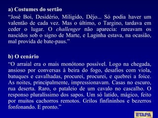 a) Costumes do sertão “ José Boi, Desidério, Miligido, Dêjo... Só podia haver um valentão de cada vez. Mas o último, o Targino, tardava em ceder o lugar. O  challenger  não aparecia: rareavam os nascidos sob o signo de Marte, e Laginha estava, na ocasião, mal provida de bate-paus.” b) O cenário “ O arraial era o mais monótono possível. Logo na chegada, ansioso por conversas à beira do fogo, desafios com viola, batuques e cavalhadas, procurei, procurei, e quebrei a foice. As noites, principalmente, impressionavam. Casas no escuro, rua deserta. Raro, o pataleio de um cavalo no cascalho. O responso pluralíssimo dos sapos. Um só latido, mágico, feito por muitos cachorros remotos. Grilos finfininhos e bezerros fonfonando. E pronto.” 