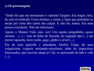 c) Os personagens “ Então foi que me mostraram o valentão Targino. Era magro, feio, de cara esverdeada. Usava botinas e meias, e ligas que prendiam as meias por cima dos canos das calças. E não ria, nunca. Era uma pessoa excedente. Não me interessou. Agora, o Manuel Fulô, este, sim! Um sujeito pingadinho, quase menino – (...) – cara de bobo de fazenda, do segundo tipo (...) um eterno rapazola, meio surdo, gago, glabro e alvar (...). Era de uma apócrifa e abundante família Véiga, de uma veiguíssima veigaria molambo-mazelenta, tribo de trapaceiros fracassados, que mexiam daqui p’r’ali, se queixando da lida e vida (...). 