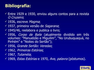 Bibliografia: Entre 1929 e 1930, enviou alguns contos para a revista  O Cruzeiro ; 1936, escreve  Magma ; 1937, primeira versão de  Sagarana ; 1945/46, reelabora e publica o livro; 1956,  Corpo de Baile  (atualmente dividido em três volumes: “Manuelzão e Miguilim”, “No Urubuquaquá, no Pinhém” e “Noites do Sertão”); 1956,  Grande Sertão: Veredas ; 1962,  Primeiras Estórias ; 1967,  Tutaméia ; 1969,  Estas Estórias  e 1970,  Ave, palavra  (póstumos) . 