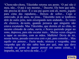 “ Chora-não-chora, Tiãozinho retoma seu posto. ‘O pai não é meu, não... O pai é seu mesmo...’ Decerto. Ele bem que sabe, não precisa de dizer. É o seu pai quem está ali, morto, jogado para cima das rapaduras... Deixou de sofrer... Cego e entrevado, já de anos, no jirau... Tiãozinho nem se lembrava dele de outro jeito, nem enxergando nem andando... Às vezes ele chorava, de-noite, quando pensava que ninguém não estava escutando. Mas Tiãozinho, que dormia ali no chão, no mesmo cômodo da cafua, ouvia, e ficava querendo pegar no sono, depressa, para não escutar mais... Muitas vezes chegava a tapar os ouvidos, com as mãos. Malfeito! Devia de ter, nessas horas, puxado conversa com o pai, para consolar... Mas aquilo era penoso... Fazia medo, tristeza e vergonha, uma vergonha que ele não sabia bem por quê, mas que dava vontade na gente de querer pensar em outras coisas... E impunha, até, ter raiva da mãe... (...)” 