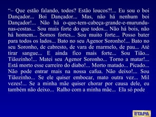 “–  Que estão falando, todos? Estão loucos?!... Eu sou o boi Dançador... Boi Dançador... Mas, não há nenhum boi Dançador!... Não há o-que-tem-cabeça-grande-e-murundu-nas-costas... Sou mais forte do que todos... Não há bois, não há homem... Somos fortes... Sou muito forte... Posso bater para todos os lados... Bato no seu Agenor Soronho!... Bato no seu Soronho, de cabresto, de vara de marmelo, de pau... Até tirar sangue... E ainda fico mais forte... Sou Tião... Tiãozinho!... Matei seu Agenor Soronho... Torno a matar!... Está morto esse carreiro do diabo!... Morto matado... Picado... Não pode entrar mais na nossa cafua. Não deixo!... Sou Tiãozinho... Se ele quiser embocar, mato outra vez... Mil vezes!... Se a minha mãe quiser chorar por causa dele, eu também não deixo...  Ralho com a minha mãe...  Ela só pode  