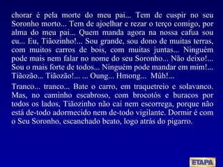 chorar é pela morte do meu pai... Tem de cuspir no seu Soronho morto... Tem de ajoelhar e rezar o terço comigo, por alma do meu pai... Quem manda agora na nossa cafua sou eu... Eu, Tiãozinho!... Sou grande, sou dono de muitas terras, com muitos carros de bois, com muitas juntas... Ninguém pode mais nem falar no nome do seu Soronho... Não deixo!... Sou o mais forte de todos... Ninguém pode mandar em mim!... Tiãozão... Tiãozão!... ... Oung...  Hmong...  Mûh!... Tranco... tranco...  Bate o carro, em traquetreio e solavanco. Mas, no caminho escabroso, com brocotós e buracos por todos os lados, Tiãozinho não cai nem escorrega, porque não está de-todo adormecido nem de-todo vigilante. Dormir é com o Seu Soronho, escanchado beato, logo atrás do pigarro. 