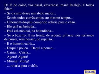 De lá do coice, voz nasal, cavernosa, rosna Realejo. E todos falam. –  Se o carro desse um abalo maior... –  Se nós todos corrêssemos, ao mesmo tempo... –  O homem-do-pau-comprido rolaria para o chão. –  Ele está na beirada... –  Está cai-não-cai, na beiradinha... –  Se o bezerro, lá na frente, de repente gritasse, nós teríamos de correr, sem pensar, de supetão... –  E o homem cairia...  –  Daqui a pouco... Daqui a pouco... –  Cairia... Cairia... –  Agora! Agora! –  Mûung! Mûng! –  ... rolaria para o chão. 