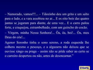 –  Namorado, vamos!!!... – Tiãozinho deu um grito e um salto para o lado, e a vara assobiou no ar... E os oito bois das quatro juntas se jogaram para diante, de uma vez... E o carro pulou forte, e craquejou, estrambelhado, com um guincho do cocão. –  Virgem, minha Nossa Senhora!... Ôa, ôa, boi!... Ôa, meu Deus do céu!... Agenor Soronho tinha o sono sereno, a roda esquerda lhe colhera mesmo o pescoço, e a algazarra não deixou que se ouvisse xingo ou praga – assim não se pôde saber ao certo se o carreiro despertou ou não, antes de desencarnar.” 