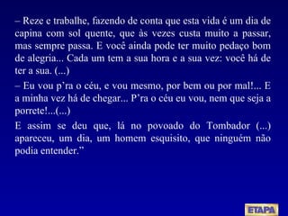 –   Reze e trabalhe, fazendo de conta que esta vida é um dia de capina com sol quente, que às vezes custa muito a passar, mas sempre passa. E você ainda pode ter muito pedaço bom de alegria... Cada um tem a sua hora e a sua vez: você há de ter a sua. (...) –  Eu vou p’ra o céu, e vou mesmo, por bem ou por mal!... E a minha vez há de chegar... P’ra o céu eu vou, nem que seja a porrete!...(...) E assim se deu que, lá no povoado do Tombador (...) apareceu, um dia, um homem esquisito, que ninguém não podia entender.” 