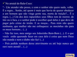 No arraial do Rala-Coco:  “–  Lhe atender não posso, e com o senhor não quero nada, velho. É a regra... Senão, até quem é mais que havia de querer obedecer a um homem que não vinga gente sua, morta de traição?... É a regra. (...) Um dos dois rapazinhos seus filhos tem de morrer, de tiro ou à faca, e o senhor pode é escolher qual deles é que deve de pagar pelo crime do irmão. E as moças... Para mim não quero nenhuma, que mulher não me enfraquece: as mocinhas são para os meus homens... (...) –  Não faz isso, meu amigo seu Joãozinho Bem-Bem (...). E o que vocês  estão querendo fazer em casa dele é coisa que nem Deus não manda e nem o diabo não faz! (...) –  Pois pedido nenhum desse atrevimento eu até hoje nunca que ouvi nem atendi!... (...) 