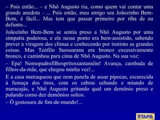 –   Pois então... – e Nhô Augusto riu, como quem vai contar uma grande anedota  –  ... Pois então, meu amigo seu Joãozinho Bem-Bem, é fácil... Mas tem que passar primeiro por riba de eu defunto... Joãozinho Bem-Bem se sentia preso a Nhô Augusto por uma simpatia poderosa, e ele nesse ponto era bem-assistido, sabendo prever a viragem dos climas e conhecendo por instinto as grandes coisas. Mas Teófilo Sussuarana era bronco excessivamente bronco, e caminhou para cima de Nhô Augusto. Na sua voz: –   Epa! Nomopadrofilhospritossantamêin! Avança, cambada de filhos-da-mãe, que chegou minha vez!... E a casa matraqueou que nem panela de assar pipocas, escurecida à fumaça dos tiros, com os cabras saltando e miando de maracajás, e Nhô Augusto gritando qual um demônio preso e pulando como dez demônios soltos. –   Ô gostosura de fim-de-mundo!... 