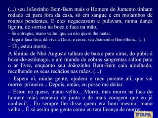 (...) seu Joãozinho Bem-Bem mais o Homem do Jumento tinham rodado cá para fora da casa, só em sangue e em molambos de roupas pendentes. E eles negaceavam e pulavam, numa dança ligeira, de sorriso na boca e faca na mão.  –  Se entregue, mano velho, que eu não quero lhe matar. –  Joga a faca fora, dá viva a Deus, e corre, seu Joãozinho Bem-Bem... (...) –   Úi, estou morto... A lâmina de Nhô Augusto talhara de baixo para cima, do púbis à boca-do-estômago, e um mundo de cobras sangrentas saltou para o ar livre, enquanto seu Joãozinho Bem-Bem caía ajoelhado, recolhendo os seus recheios nas mãos. (...) –   Espera aí, minha gente, ajudem o meu parente ali, que vai morrer primeiro... Depois, então, eu posso me deitar. –   Estou no quase, mano velho... Morro, mas morro na faca do homem mais maneiro de junta e de mais coragem que eu já conheci!... Eu sempre lhe disse quem era bom mesmo, mano velho... É só assim que gente como eu tem licença de morrer...  
