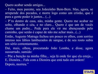 Quero acabar sendo amigos... –   Feito, meu parente, seu Joãozinho Bem-Bem. Mas, agora, se arrepende dos pecados, e morre logo como um cristão, que é para a gente poder ir juntos... (...) –  P’ra dentro de casa, não, minha gente. Quero me acabar no solto, olhando o céu, e no claro... Quero é que um de vocês chame um padre... Pede para ele vir me abençoando pelo caminho, que senão é capaz de não me achar mais...(...) Então, Augusto Matraga fechou um pouco os olhos, com sorriso intenso nos lábios lambuzados de sangue, e de seu rosto subia um sério contentamento. Daí, mais, olhou, procurando João Lomba, e disse, agora sussurrado, sumido: –  Põe a benção na minha filha... seja lá onde for que ela esteja... E, Dionóra... Fala com a Dionóra que está tudo em ordem! Depois, morreu.” 