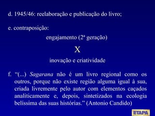 d. 1945/46: reelaboração e publicação do livro; e. contraposição:  engajamento (2ª geração)  X inovação e criatividade f. “(...)  Sagarana  não é um livro regional como os outros, porque não existe região alguma igual à sua, criada livremente pelo autor com elementos caçados analiticamente e, depois, sintetizados na ecologia belíssima das suas histórias.” (Antonio Candido) 