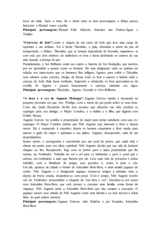 troca da mula. Após o trato, há o duelo entre os dois personagens; o feitiço parece
funcionar e Manuel vence a porfia.
Principais personagens: Manuel Fulô, feiticeiro Antonico das Pedras-Águas e
Targino.
“Conversa de bois”: conta a viagem de um carro de bois que leva uma carga de
rapadura e um defunto. Vai à frente Tiãozinho, o guia, chorando a morte do pai, ali
transportado, e Didico. Tiãozinho, que se tornara dependente de Soronho, angustiava- se
com este por dois motivos: ele maltratava os bois e havia desfrutado os amores de sua
mãe durante a doença do pai.
Paralelamente, o boi Brilhante conta aos outros a história do boi Rodapião, que morrera
por ter aprendido a pensar como os homens. Há uma indignação entre os animais em
relação aos maus-tratos que os humanos lhes infligem. Agenor, para exibir a Tiãozinho
seus talentos como carreiro, obriga, de forma cruel, os bois a superar a ladeira onde a
carroça de João Bala havia tombado. Superado o obstáculo, os bois aproveitam-se do
cochilo de Agenor e puxam bruscamente a carroça, matando seu algoz.
Principais personagens: Tiãozinho, Agenor, Soronho e o boi Brilhante.
“A hora e a vez de Augusto Matraga”: Augusto Esteves manda e desmanda no
pequeno povoado em que vive. Pródigo, com a morte do pai perde todos os seus bens.
Certo dia, Quim Recadeiro dá-lhe dois recados que alterarão sua vida: perdera os
capangas para seu inimigo, o Major Consilva, e a mulher e a filha, que fugiram com
Ovídio Moura.
Augusto Esteves vai sozinho à propriedade do major para tomar satisfação com seus ex-
capangas. O Major Consilva ordena que Nhô Augusto seja marcado a ferro e depois
morto. Ele é espancado à exaustão; depois os homens esquentam o ferro usado para
marcar o gado do major e queimam o seu glúteo. Augusto, desesperado, salta de um
despenhadeiro.
Quase morto, o protagonista é encontrado por um casal de pretos, que cuida dele e
chama um padre para seu alívio espiritual. Nhô Augusto decide que sua vida de facínora
chegara ao fim. Recuperado, foge com os pretos para a única propriedade que lhe
restara, no Tombador. Trabalha de sol a sol para os habitantes e para o casal que o
salvara, em retribuição a tudo que fizeram por ele. Leva uma vida de privações e árduo
trabalho, com a finalidade de purgar seus pecados e, assim, ir para o céu.
Um dia, aparece na cidade o bando de Joãozinho Bem-Bem, o mais temido jagunço do
sertão. Nhô Augusto e o famigerado jagunço tornam-se amigos à primeira vista e,
depois da breve estada, despedem-se com pesar. Com o tempo, Nhô Augusto resolve
sair do Tombador, pressentindo a chegada da “sua hora e vez”. Encontra-se por acaso
com Joãozinho Bem-Bem, que está prestes a executar uma família, como forma de
vingança. Nhô Augusto pede a Joãozinho Bem-Bem que não cumpra a execução. O
jagunço encara essa atitude de Nhô Augusto como uma afronta e os dois travam o duelo
final, no qual ambos morrem.
Principais personagens: Augusto Esteves, mãe Quitéria e pai Serapião, Joãozinho
Bem-Bem.
 