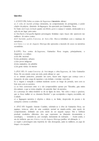 Questões
1. (CEFET-PR) Sobre os contos de Sagarana é incorreto afirmar:
a) A volta do marido pródigo demonstra, no comportamento do protagonista, o poder
criador da palavra, dimensão da linguagem tão apreciada por Guimarães Rosa.
b) Tanto em Corpo fechado quanto em Minha gente o espaço é variado, deslocando-se a
ação de um lugar para outro.
c) Em Duelo e Sarapalha figuram personagens femininas cujos traços não aparecem nas
mulheres de outros contos.
d) O burrinho pedrês, Conversa de bois e São Marcos trabalham com a mudança de
narradores.
e) A hora e a vez de Augusto Matraga não apresenta a inserção de casos ou narrativas
secundárias.
2. (UPF) Nos contos de Sagarana, Guimarães Rosa resgata, principalmente, o
imaginário e a cultura:
a) da elite nacional
b) dos proletários urbanos
c) dos povos indígenas
d) dos malandros de subúrbio
e) da gente rústica do interior
3. (PUC-SP) O conto Conversa de bois integra a obra Sagarana, de João Guimarães
Rosa. De seu enredo como um todo, pode afirmar-se que:
a) os animais justiceiros, puxando um carro, fazem uma viagem que começa com o
transporte de uma carga de rapadura e um defunto e termina com dois.
b) a viagem é tranquila e nenhum incidente ocorre ao longo da jornada, nem com os
bois nem com os carreiros.
c) os bois conversam entre si e são compreendidos apenas por Tiãozinho, guia mirim
dos animais e que se torna cúmplice do episódio final da narrativa.
d) a presença do mítico-lendário se dá na figura da irara, “tão séria e moça e graciosa,
que se fosse mulher só se chamaria Risoleta” e que acompanha a viagem, escondida, até
à cidade.
e) a linguagem narrativa é objetiva e direta e, no limite, desprovida de poesia e de
sensações sonoras e coloridas.
4. (PUC-SP) Segundo Antonio Candido, referindo-se à obra de Guimarães Rosa, ser
jagunço, torna-se, além de uma condição normal no mundo-sertão, uma opção de
comportamento, definindo um certo modo de ser naquele espaço. Daí a violência
produzir resultados diferentes dos que esperamos na dimensão documentária e
sociológica, — tornando-se, por exemplo, instrumento de redenção. — Assim sendo, o
ato de violência que em A hora e vez de Augusto Matraga justifica tal afirmação é:
a) seguir a personagem uma trajetória de vida desregrada, junto às mulheres, ao jogo de
truque e às caçadas.
 