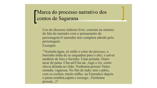 Marca do processo narrativo dos
contos de Sagarana
Uso do discurso indireto livre: consiste na mistura
da fala do narrador com o pensamento do
personagem.O narrador tem completa adesão pelo
personagem.
Exemplo:
“Vestindo água, só saído o cimo do pescoço, o
burrinho tinha de se enquadrar para o alto, a salvar
também de fora o focinho. Uma peitada. Outro
tacar de patas. Chu-aá!Chu-aá...ruge o rio, como
chuva deitada no chão. Nenhuma pressa! Outra
remada, vagarosa. No fim de tudo, tem o pátio,
com os cochos, muito milho, na Fazenda;e depois
o pasto:sombra,capim e sossego...Nenhuma
pressa(...)”

 