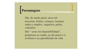 Personagens
São, de modo geral, seres em
travessia: bichos, crianças, homens
rudes e simples, vaqueiros, peões,
valentões.
São “ seres em disponibilidade”,
propensos ao sonho, ao devaneio e à
aventura e ao aprendizado da vida.

 