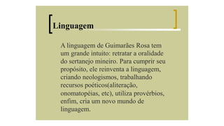 Linguagem
A linguagem de Guimarães Rosa tem
um grande intuito: retratar a oralidade
do sertanejo mineiro. Para cumprir seu
propósito, ele reinventa a linguagem,
criando neologismos, trabalhando
recursos poéticos(aliteração,
onomatopéias, etc), utiliza provérbios,
enfim, cria um novo mundo de
linguagem.

 