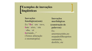 Exemplos de inovações
lingüísticas
Inovações
fonológicas(som)
Ex:“Boi bem bravo,
bate baixo, bota
baba, boi
berrando...”
(Temos aliteração
e onomatopéia)

Inovações
morfológicas
(construção de
palavras)
Ex:
amormeuzinho,no
mopadrofilhospritos
santaméin,
desfeliz, etc

 