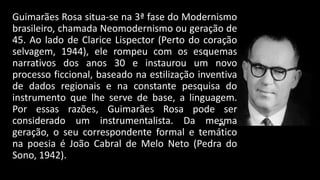 Guimarães Rosa situa-se na 3ª fase do Modernismo
brasileiro, chamada Neomodernismo ou geração de
45. Ao lado de Clarice Lispector (Perto do coração
selvagem, 1944), ele rompeu com os esquemas
narrativos dos anos 30 e instaurou um novo
processo ficcional, baseado na estilização inventiva
de dados regionais e na constante pesquisa do
instrumento que lhe serve de base, a linguagem.
Por essas razões, Guimarães Rosa pode ser
considerado um instrumentalista. Da mesma
geração, o seu correspondente formal e temático
na poesia é João Cabral de Melo Neto (Pedra do
Sono, 1942).

 