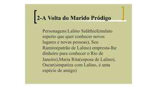 2-A Volta do Marido Pródigo
Personagens:Lalino Salãthiel(mulato
esperto que quer conhecer novos
lugares e novas pessoas), Seu
Ramiro(patrão de Lalino) empresta-lhe
dinheiro para conhecer o Rio de
Janeiro),Maria Rita(esposa de Lalino),
Oscar(simpatiza com Lalino, é uma
espécie de amigo)

 