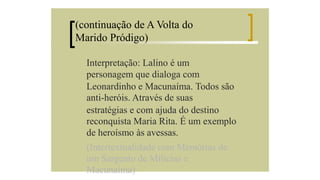 (continuação de A Volta do
Marido Pródigo)
Interpretação: Lalino é um
personagem que dialoga com
Leonardinho e Macunaíma. Todos são
anti-heróis. Através de suas
estratégias e com ajuda do destino
reconquista Maria Rita. É um exemplo
de heroísmo às avessas.
(Intertextualidade com Memórias de
um Sargento de Milícias e
Macunaíma)

 
