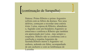 (continuação de Sarapalha)
Síntese: Primo Ribeiro e primo Argemiro
sofrem com as febres da doença. Nos seus
delírios, começam a recordar uma estória
triste: Luísa, esposa de Ribeiro, abandonao, fugindo com um boiadeiro.Argemiro se
emociona e confessa a Ribeiro que também
era apaixonado por Luísa , mas sempre a
respeitou. Ribeiro não se conforma com a
confissão e expulsa Argemiro da
fazenda.Ribeiro morre e Argemiro vai
embora, ardendo em febre, acompanhado
de um cachorro e com as lembranças de
Luisinha

 
