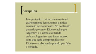 Sarapalha
Interpretação: o ritmo da narrativa é
extremamente lento, temos a nítida
sensação de isolamento. No confronto
passado/presente, Ribeiro acha que
Argemiro é o demo e o manda
embora.Argemiro, que fora sincero,
acha que seria compreendido por
Ribeiro e acaba sendo punido por falar
a verdade.

 