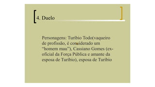 4. Duelo

Personagens: Turíbio Todo(vaqueiro
de profissão, é considerado um
“homem mau”), Cassiano Gomes (exoficial da Força Pública e amante da
esposa de Turíbio), esposa de Turíbio

 